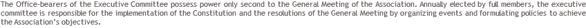 The Office-bearers of the Executive Committee possess power only second to the General Meeting of the Association. Annually elected by full members, the executive committee is responsible for the implementation of the Constitution and the resolutions of the General Meeting by organizing events and formulating policies to achieve the Association’s objectives.