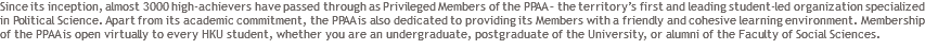 Since its inception, almost 3000 high-achievers have passed through as Privileged Members of the PPAA – the territory’s first and leading student-led organization specialized in Political Science. Apart from its academic commitment, the PPAA is also dedicated to providing its Members with a friendly and cohesive learning environment. Membership of the PPAA is open virtually to every HKU student, whether you are an undergraduate, postgraduate of the University, or alumni of the Faculty of Social Sciences.