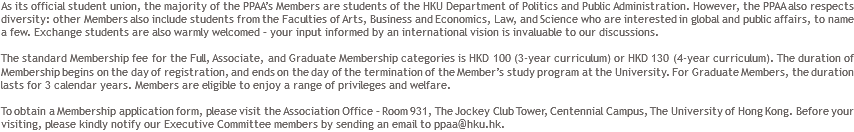 As its official student union, the majority of the PPAA’s Members are students of the HKU Department of Politics and Public Administration. However, the PPAA also respects diversity: other Members also include students from the Faculties of Arts, Business and Economics, Law, and Science who are interested in global and public affairs, to name a few. Exchange students are also warmly welcomed – your input informed by an international vision is invaluable to our discussions. The standard Membership fee for the Full, Associate, and Graduate Membership categories is HKD 100 (3-year curriculum) or HKD 130 (4-year curriculum). The duration of Membership begins on the day of registration, and ends on the day of the termination of the Member’s study program at the University. For Graduate Members, the duration lasts for 3 calendar years. Members are eligible to enjoy a range of privileges and welfare. To obtain a Membership application form, please visit the Association Office – Room 931, The Jockey Club Tower, Centennial Campus, The University of Hong Kong. Before your visiting, please kindly notify our Executive Committee members by sending an email to ppaa@hku.hk.