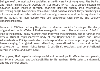 Being one of the most active societies in the University of Hong Kong, the Politics and Public Administration Association SSS HKUSU (PPAA) has a unique mission to advance public interest through changing political apathy into awareness, motivating people to critically think about what positive impact they could bring as citizens in local and international systems of governance, and nurturing students to be leaders of high calibre who are concerned with serving the society uncompromisingly. Founded in 1973 as the Hong Kong's first student-led society focusing on the study of global and public affairs, PPAA has emerged into one of the most successful of its kind in the region. Today, having strong links with the community and serving as the official student representative body of the Department of Politics and Public Administration, PPAA promotes free exchange of diverse ideas regarding compelling issues ranging from global democratisation, transnational terrorism, and nuclear proliferation to human rights issues, Cross-Strait relations, and constitutional reform in China, and many more. Every year, PPAA organizes a huge variety of current public affairs forums, panels, exhibitions, debates, and social activities for its members, HKU students and alumni, and the general public. 